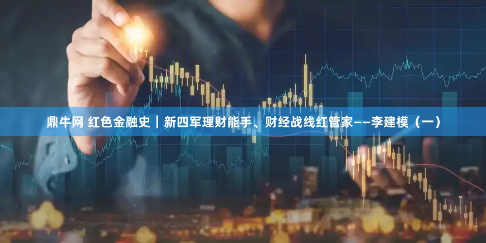 鼎牛网 红色金融史┃新四军理财能手、财经战线红管家——李建模（一）