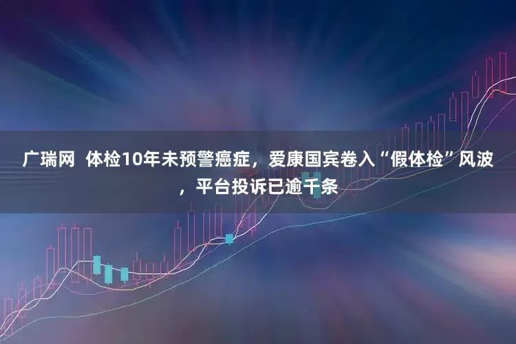 广瑞网  体检10年未预警癌症，爱康国宾卷入“假体检”风波，平台投诉已逾千条