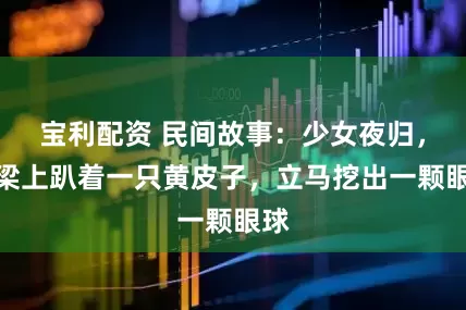 宝利配资 民间故事：少女夜归，见梁上趴着一只黄皮子，立马挖出一颗眼球