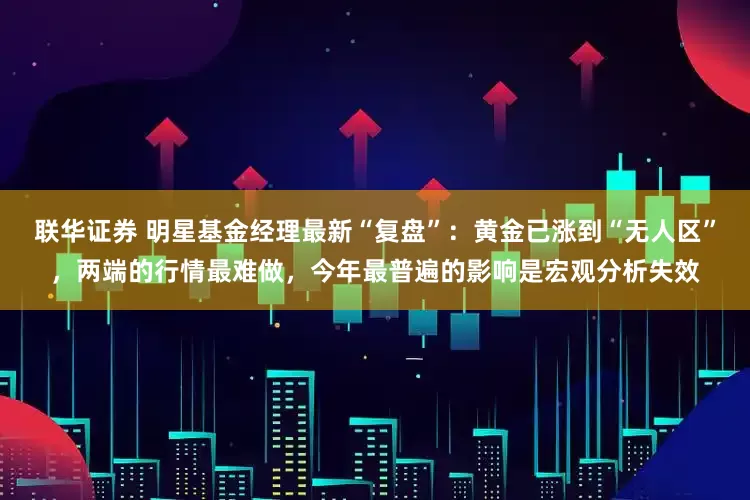 联华证券 明星基金经理最新“复盘”：黄金已涨到“无人区”，两端的行情最难做，今年最普遍的影响是宏观分析失效