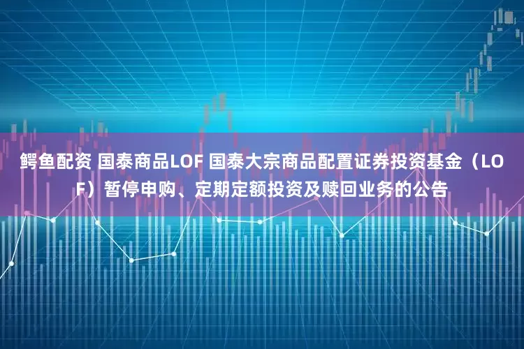 鳄鱼配资 国泰商品LOF 国泰大宗商品配置证券投资基金（LOF）暂停申购、定期定额投资及赎回业务的公告
