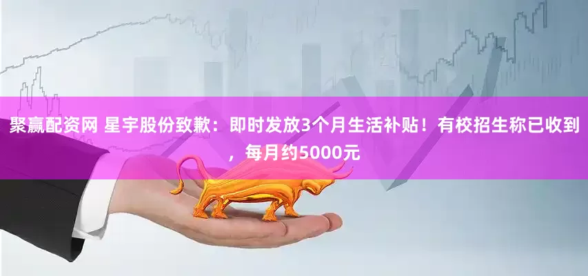 聚赢配资网 星宇股份致歉：即时发放3个月生活补贴！有校招生称已收到，每月约5000元